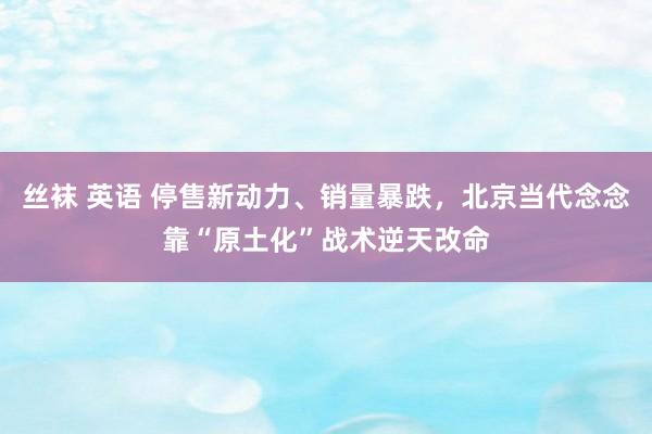 丝袜 英语 停售新动力、销量暴跌，北京当代念念靠“原土化”战术逆天改命