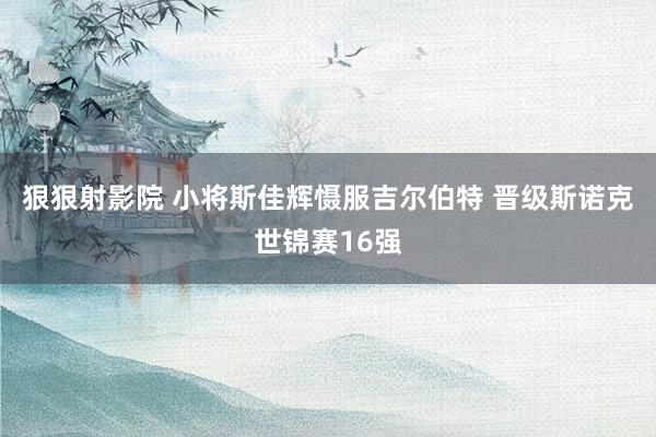 狠狠射影院 小将斯佳辉慑服吉尔伯特 晋级斯诺克世锦赛16强
