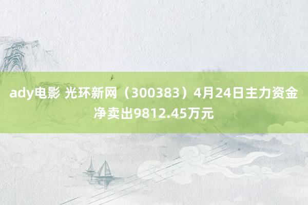 ady电影 光环新网（300383）4月24日主力资金净卖出9812.45万元