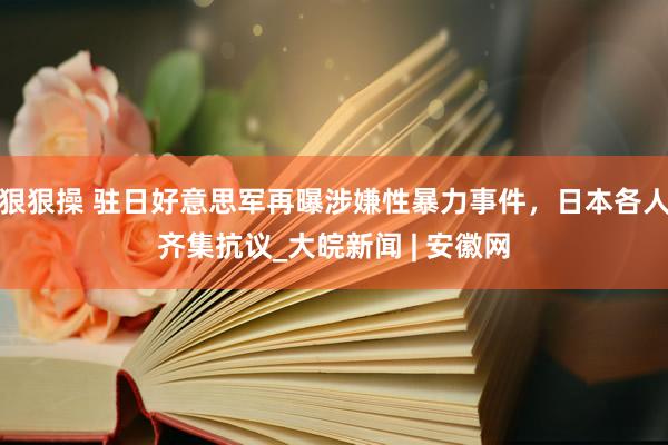 狠狠操 驻日好意思军再曝涉嫌性暴力事件，日本各人齐集抗议_大皖新闻 | 安徽网