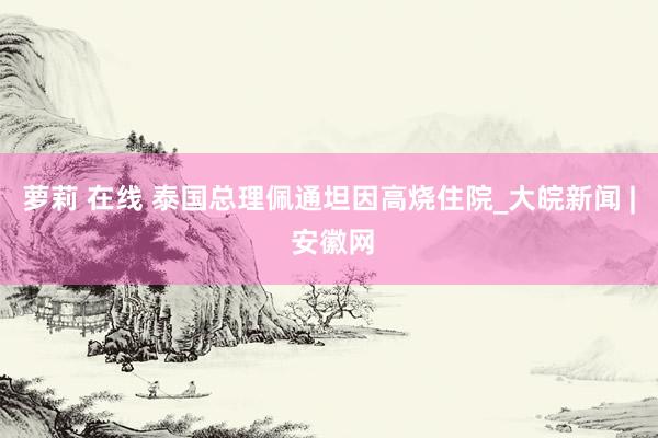 萝莉 在线 泰国总理佩通坦因高烧住院_大皖新闻 | 安徽网