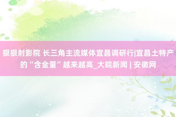 狠狠射影院 长三角主流媒体宜昌调研行|宜昌土特产的“含金量”越来越高_大皖新闻 | 安徽网