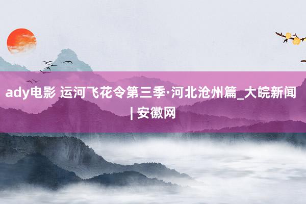 ady电影 运河飞花令第三季·河北沧州篇_大皖新闻 | 安徽网