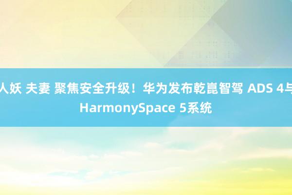 人妖 夫妻 聚焦安全升级！华为发布乾崑智驾 ADS 4与HarmonySpace 5系统