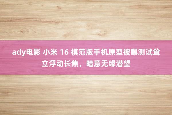 ady电影 小米 16 模范版手机原型被曝测试耸立浮动长焦，暗意无缘潜望