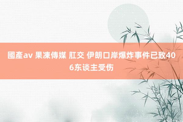 國產av 果凍傳媒 肛交 伊朗口岸爆炸事件已致406东谈主受伤