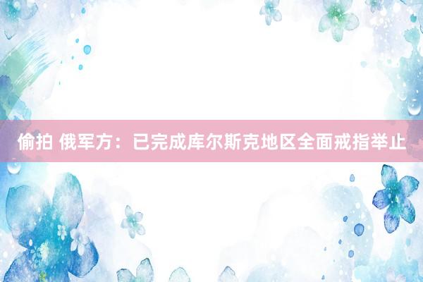 偷拍 俄军方：已完成库尔斯克地区全面戒指举止