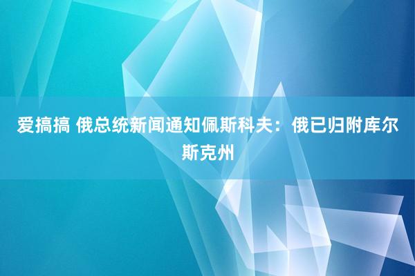 爱搞搞 俄总统新闻通知佩斯科夫：俄已归附库尔斯克州